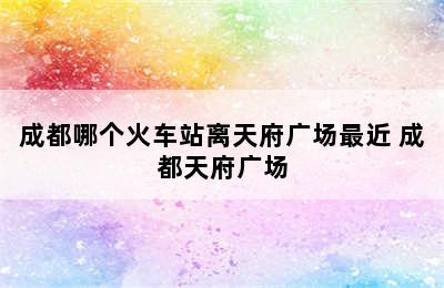 成都哪个火车站离天府广场最近 成都天府广场